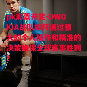 pk彩票开奖-DWGKIA战队如何通过强大的个人操作和精准的决策确保全球赛事胜利？